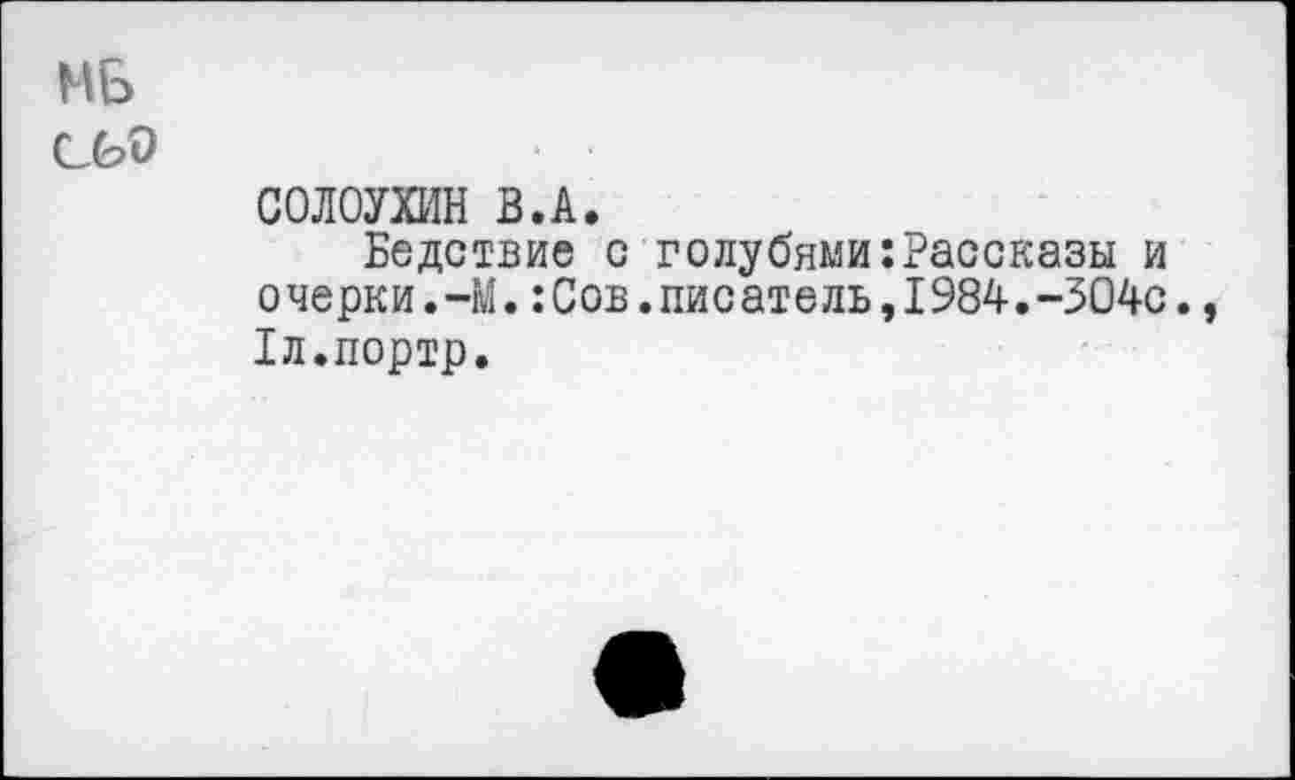 ﻿МБ
• •
СОЛОУХИН В.А.
Бедствие с голубями:Рассказы и очерки.-М.:Сов.писатель,1984.-304с., Лл.портр.